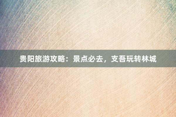 贵阳旅游攻略：景点必去，支吾玩转林城