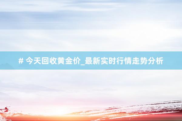 # 今天回收黄金价_最新实时行情走势分析